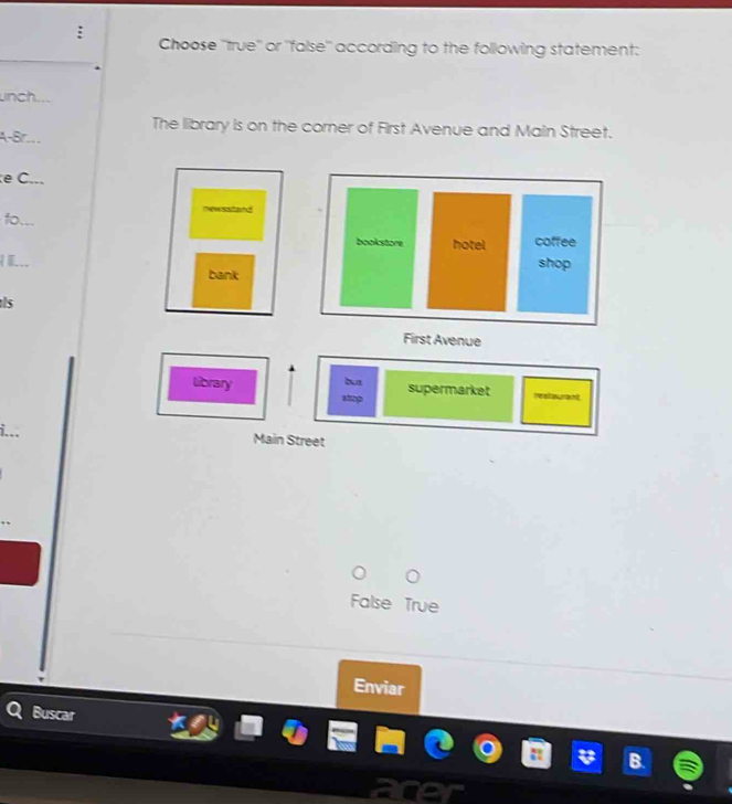 Choose ''true'' or ''false'' according to the following statement:
unch
The library is on the corner of First Avenue and Main Street.
A-Br....
e C...
fo
bookstore hotel coffee

shop
bank
s
First Avenue
library stmp
supermarket
i...
Main Street
False True
Enviar
Buscar