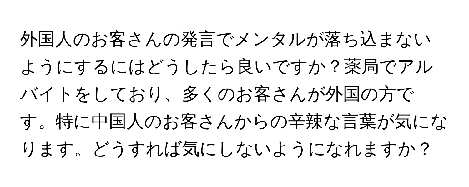 外国人のお客さんの発言でメンタルが落ち込まないようにするにはどうしたら良いですか？薬局でアルバイトをしており、多くのお客さんが外国の方です。特に中国人のお客さんからの辛辣な言葉が気になります。どうすれば気にしないようになれますか？