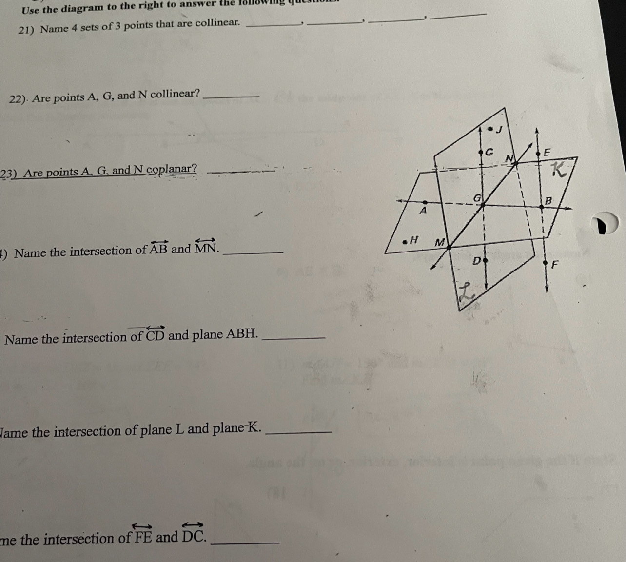 Use the diagram to the right to answer the following ques 
_, 
21) Name 4 sets of 3 points that are collinear._ 
, 
_, 
_ 
22)· Are points A, G, and N collinear?_ 
23) Are points A, G, and N coplanar?_ 
4) Name the intersection of overleftrightarrow AB and overleftrightarrow MN. _ 
Name the intersection of overline  overleftrightarrow CD and plane ABH._ 
Name the intersection of plane L and plane K._ 
me the intersection of overleftrightarrow FE and overleftrightarrow DC. _