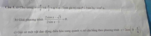 Cho cos alpha =- 4/5  và  π /2  . Tính giá trị csin P=3sin 2alpha -cos^2alpha
b) Giải phương trình  (2cos x-sqrt(3))/2sin x-1 =0. 
c) Giả sử một vật dao động điều hòa xung quanh vị trí cân bằng theo phương trình x=2cos (5t- π /6 )