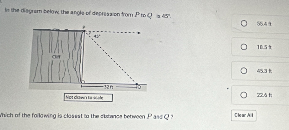 In the diagram below, the angle of depression from P to Q is 45°.
P
55.4 ft
45°
18.5 ft
Cliff
45.3 ft
32 ft 1Q
Not drawn to scale 22.6 ft
Which of the following is closest to the distance between P and Q ? Clear All