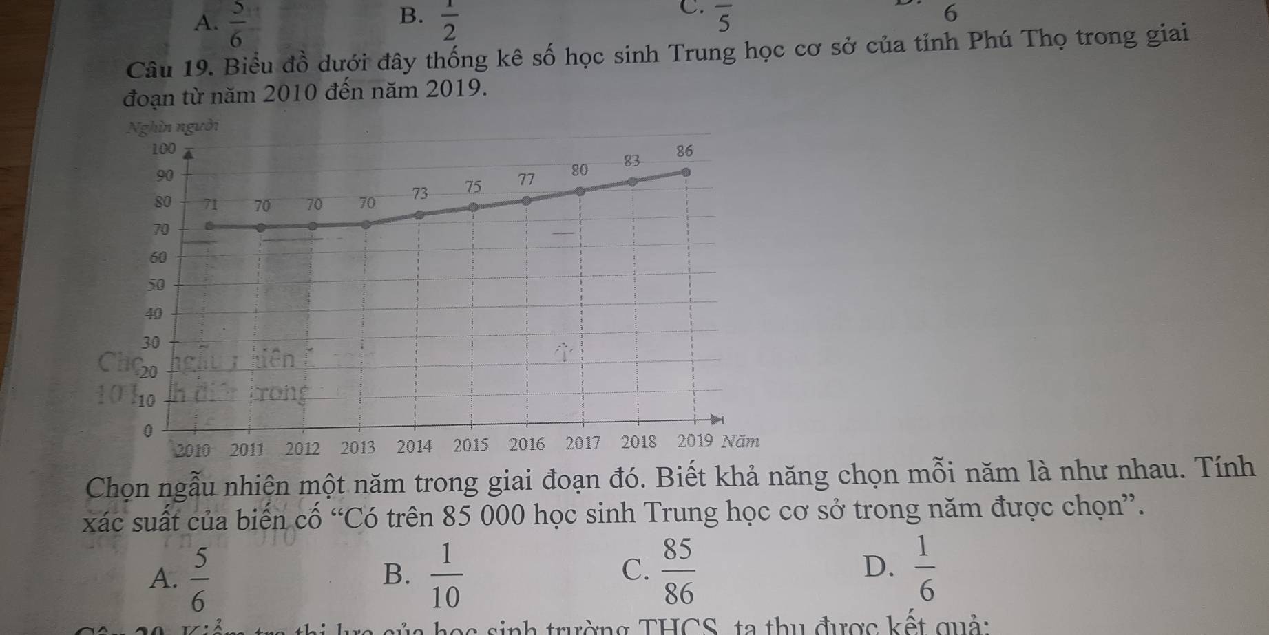 A.  5/6   1/2  overline 5
6
Câu 19. Biểu đồ dưới đây thống kê số học sinh Trung học cơ sở của tỉnh Phú Thọ trong giai
đoạn từ năm 2010 đến năm 2019.
Nghìn người
Chọn ngẫu nhiên một năm trong giai đoạn đó. Biết khả năng chọn mỗi năm là như nhau. Tính
xác suất của biến cố “Có trên 85 000 học sinh Trung học cơ sở trong năm được chọn”.
A.  5/6   1/10   85/86   1/6 
B.
C.
D.
nh trường THCS, ta thu được kết quả: