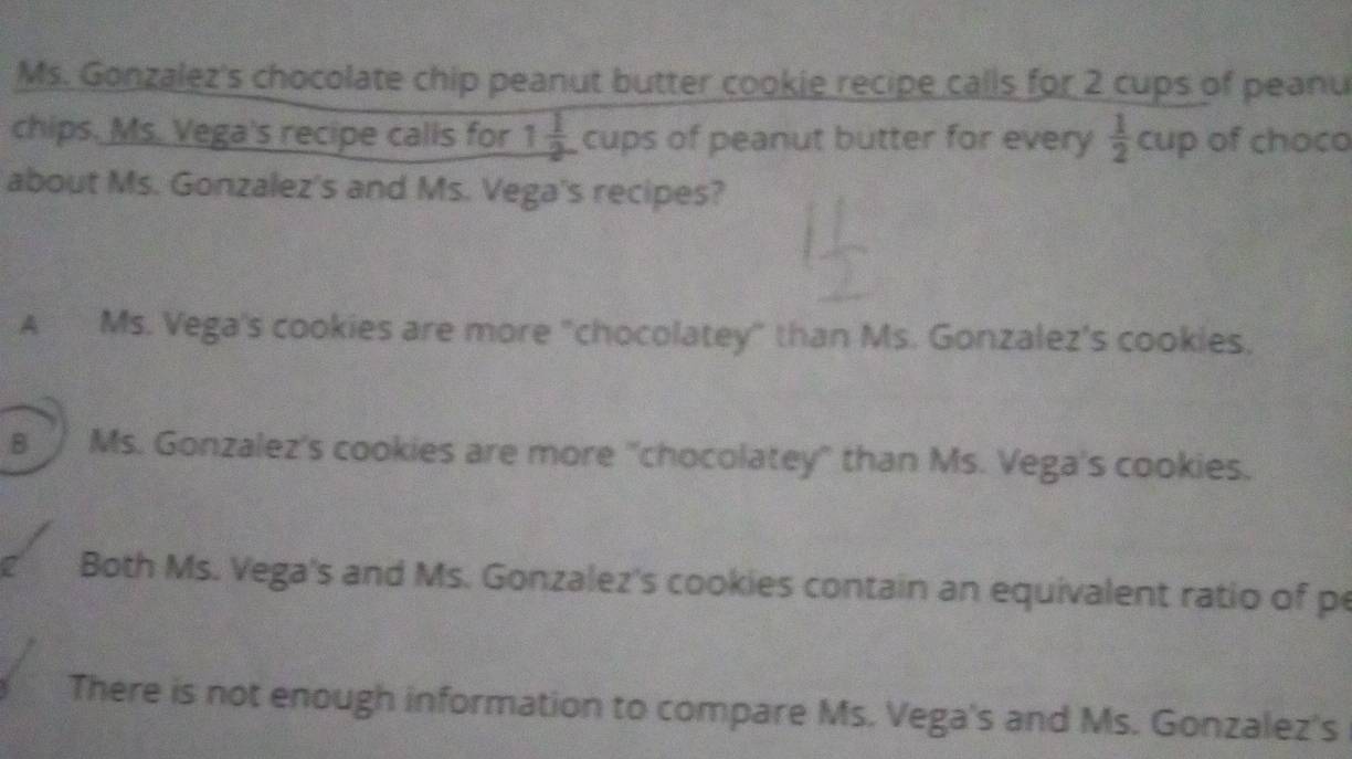 Ms. Gonzalez's chocolate chip peanut butter cookie recipe calls for 2 cups of peanu
chips. Ms. Vega's recipe calls for 1 1/2  cups of peanut butter for every  1/2 cup of choco
about Ms. Gonzalez's and Ms. Vega's recipes?
A Ms. Vega's cookies are more "chocolatey" than Ms. Gonzalez's cookies.
8 Ms. Gonzalez's cookies are more "chocolatey" than Ms. Vega's cookies.
2 Both Ms. Vega's and Ms. Gonzalez's cookies contain an equivalent ratio of pe
There is not enough information to compare Ms. Vega's and Ms. Gonzalez's