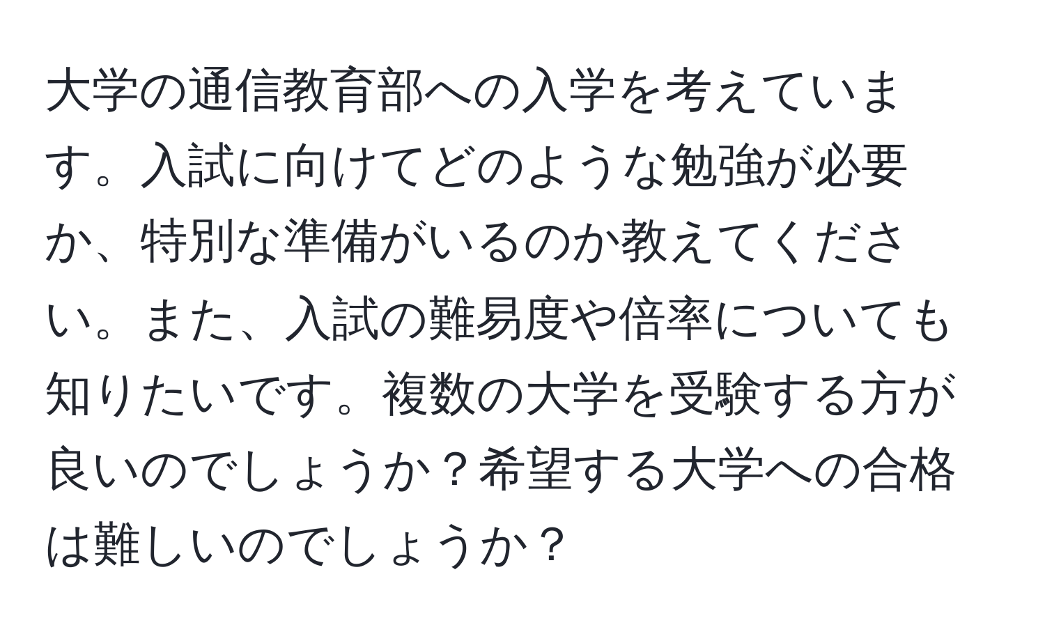 大学の通信教育部への入学を考えています。入試に向けてどのような勉強が必要か、特別な準備がいるのか教えてください。また、入試の難易度や倍率についても知りたいです。複数の大学を受験する方が良いのでしょうか？希望する大学への合格は難しいのでしょうか？