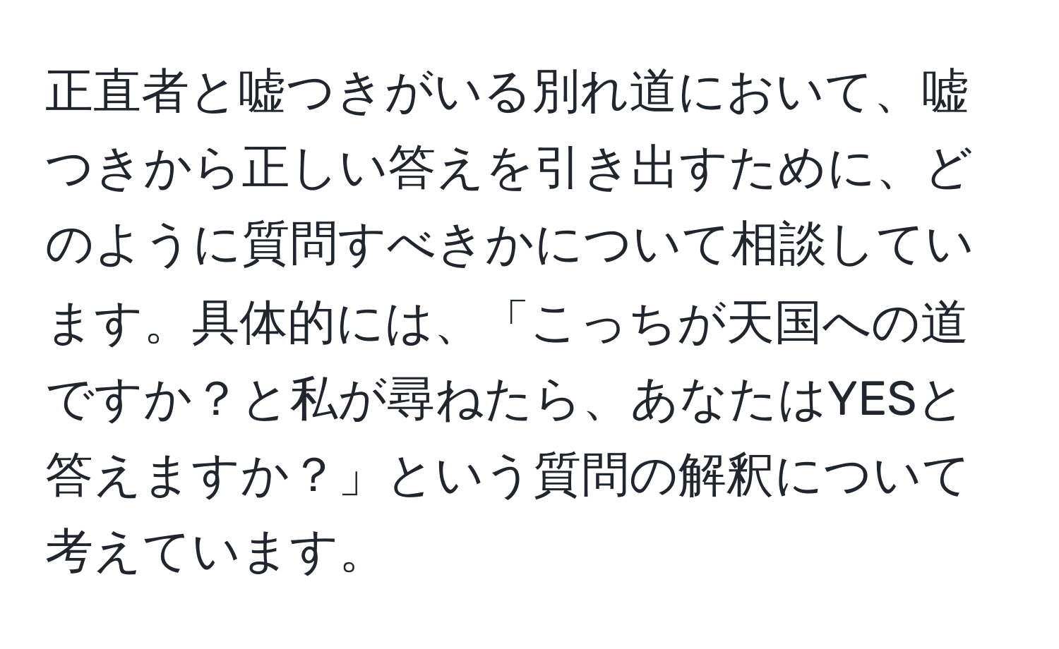 正直者と嘘つきがいる別れ道において、嘘つきから正しい答えを引き出すために、どのように質問すべきかについて相談しています。具体的には、「こっちが天国への道ですか？と私が尋ねたら、あなたはYESと答えますか？」という質問の解釈について考えています。