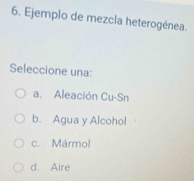 Ejemplo de mezcla heterogénea.
Seleccione una:
a. Aleación Cu-Sn
b. Agua y Alcohol
c. Mármol
d. Aire