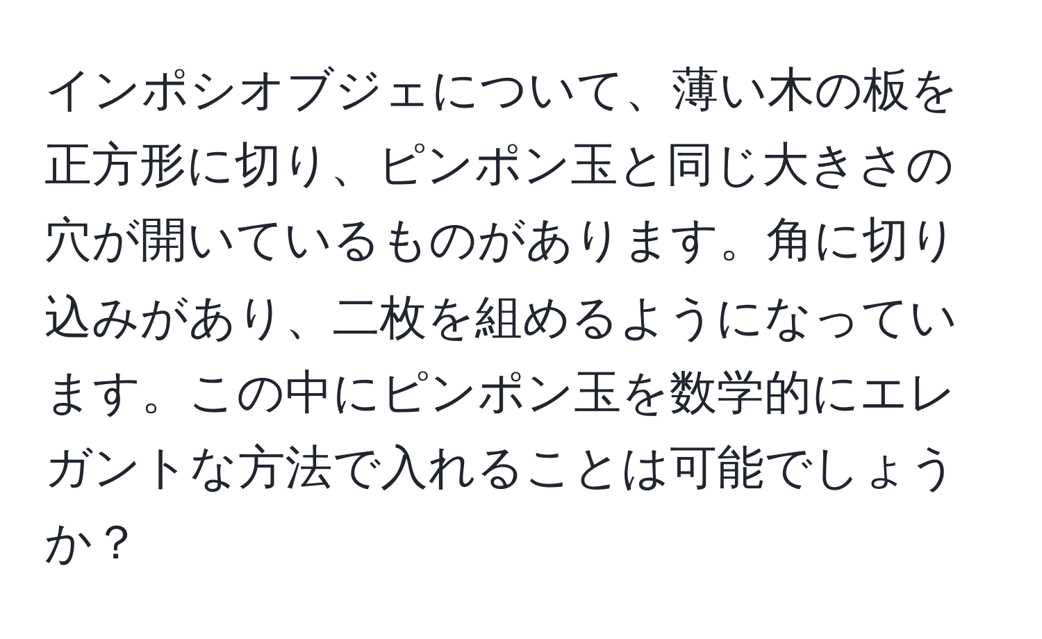 インポシオブジェについて、薄い木の板を正方形に切り、ピンポン玉と同じ大きさの穴が開いているものがあります。角に切り込みがあり、二枚を組めるようになっています。この中にピンポン玉を数学的にエレガントな方法で入れることは可能でしょうか？