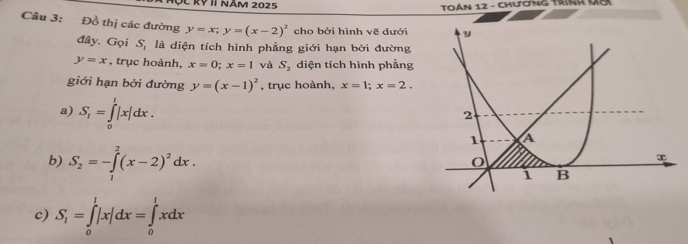 RY II NÄM 2025 TOÁN 12 - CHƯƠNG TRINH Mờ
Câu 3: Đồ thị các đường y=x; y=(x-2)^2 cho bởi hình vẽ dưới
đây. Gọi S_1 là diện tích hình phẳng giới hạn bởi đường
y=x , trục hoành, x=0; x=1 và S_2 diện tích hình phẳng
giới hạn bởi đường y=(x-1)^2 , trục hoành, x=1; x=2.
a) S_1=∈tlimits _0^(1|x|dx.
b) S_2)=-∈tlimits _1^(2(x-2)^2)dx.
c) S_1=∈tlimits _0^l|x|dx=∈tlimits _0^lxdx