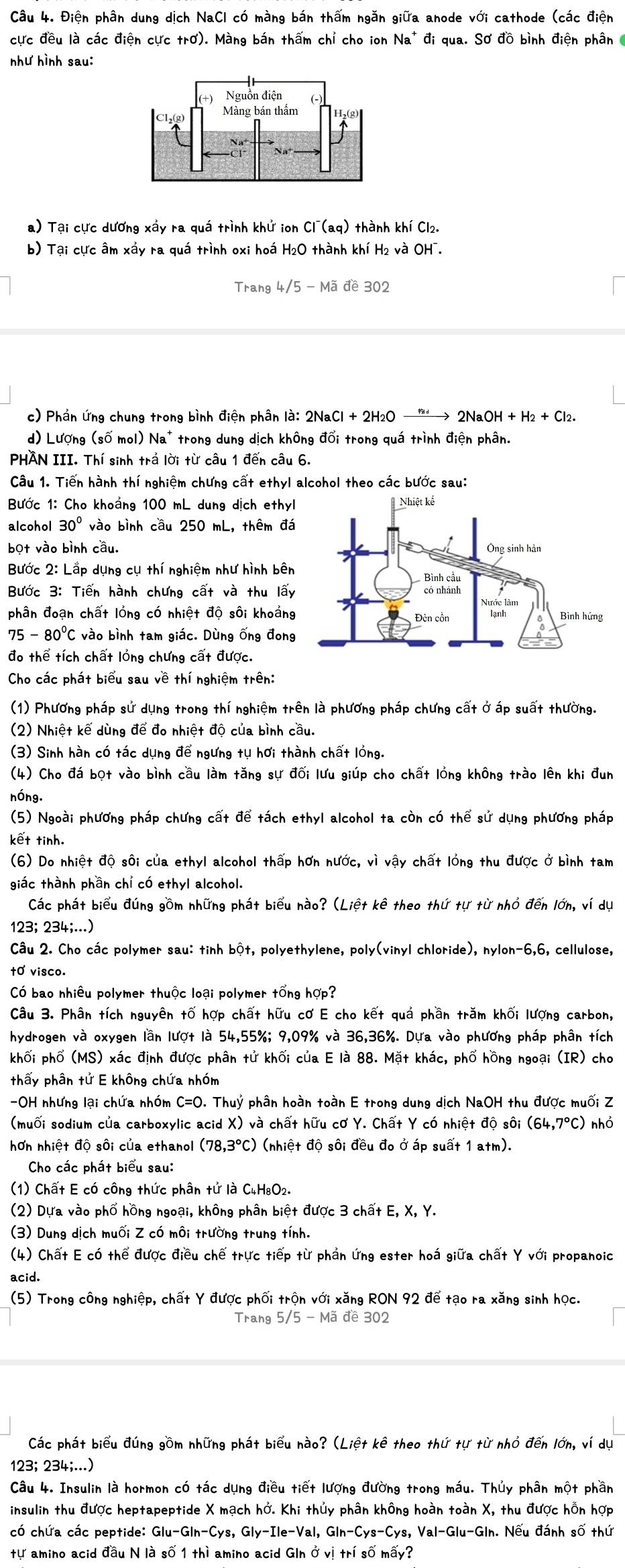 Điện phân dung dịch NaCI có màng bán thấm ngăn giữa anode với cathode (các điện
cực đều là các điện cực trơ). Màng bán thấm chỉ cho ion Na^+di qua. Sơ đồ bình điện phân
như hình sau:
a) Tại cực dương xấy ra quá trình khứ ion Cl^-(aq) thành khí Cl₂.
b) Tại cực âm xấy ra quá trình oxi hoá H₂O thành khí H2 và OH¯.
Trang4/5-Made302
c) Phần ứng chung trong bình điện phân là: 2NaCl+2H_2O → 2NaOH+H_2+Cl_2
d) Lượng (số mol) Na* trong dung dịch không đổi trong quá trình điện phân.
PHAN III. Thí sinh trả lời từ câu 1 đến câu 6.
Câu 1. Tiến hành thí nghiệm chưng cất ethyl alcohol theo các bước sau:
Bước 1: Cho khoảng 100 mL dung dịch ethyl
alcohol 30° vào bình cầu 250 mL, thêm đá
bọt vào bình cầu.
Bước 2: Lắp dụng cụ thí nghiệm như hình bên
Bước 3: Tiến hành chưng cất và thu lấy
phân đoạn chất lóng có nhiệt độ sôi khoảng
75-80°C vào bình tam giác. Dùng ống đong
đo thể tích chất lỏng chưng cất được.
Cho các phát biểu sau về thí nghiệm trên:
(1) Phương pháp sử dụng trong thí nghiệm trên là phương pháp chưng cất ở áp suất thường.
(2) Nhiệt kế dùng để đo nhiệt độ của bình cầu.
(3) Sinh hàn có tác dụng để ngưng tụ hơi thành chất lỏng.
(4) Cho đá bọt vào bình cầu làm tăng sự đối lưu giúp cho chất lỏng không trào lên khi đun
nóng.
(5) Ngoài phương pháp chưng cất để tách ethyl alcohol ta còn có thể sử dụng phương pháp
kết tinh.
(6) Do nhiệt độ sôi của ethyl alcohol thấp hơn nước, vì vậy chất lỏng thu được ở bình tam
giác thành phần chỉ có ethyl alcohol.
Các phát biểu đúng gồm những phát biểu nào? (Liệt kê theo thứ tự từ nhỏ đến lớn, ví dụ
123; 234;...)
Câu 2. Cho các polymer sau: tinh bột, polyethylene, poly(vinyl chloride), nylon-6,6, cellulose,
t0 visco.
Có bao nhiều polymer thuộc loại polymer tổng hợp?
Câu 3. Phân tích nguyên tố hợp chất hữu cơ E cho kết quả phần trăm khối lượng carbon,
hydrogen và oxygen lần lượt là 54,55%; 9,09% và 36,36%. Dựa vào phương pháp phân tích
khối phố (M S) xác định được phân tử khối của E là 88. Mặt khác, phố hồng ngoại (IR) cho
thấy phân tử E không chứa nhóm
-OH nhưng lại chứa nhóm C=O.Thu) ỷ phân hoàn toàn E trong dung dịch NaOH thu được muối Z
(muối sodium của carboxylic acid X) và chất hữu cơ Y. Chất Y có nhiệt độ sôi (64,7°C) nhỏ
hơn nhiệt độ sôi của ethanol (78,3°C) (nhiệt độ sôi đều đo ở áp suất 1 atm).
Cho các phát biểu sau:
(1) Chất E có công thức phân tứ là C4H₈O2.
(2) Dựa vào phố hồng ngoại, không phân biệt được 3 chất E, X, Y.
(3) Dung dịch muối Z có môi trường trung tính.
(4) Chất E có thể được điều chế trực tiếp từ phản ứng ester hoá giữa chất Y với propanoic
acid.
(5) Trong công nghiệp, chất Y được phối trọn với xăng RON 92 để tạo ra xăng sinh học.
Trang 5 /5- Mã đề 302
Các phát biểu đúng gồm những phát biểu nào? (Liệt kê theo thứ tự từ nhỏ đến lớn, ví dụ
123; 234;...)
Câu 4. Insulin là hormon có tác dụng điều tiết lượng đường trong máu. Thủy phân một phần
insulin thu được heptapeptide X mạch hở. Khi thủy phân không hoàn toàn X, thu được hỗn hợp
có chứa các peptide: Glu-Glh-Cys :, Gly-Ile-Val, GIh-Cys-Cy s, Val-Glu-Gln. Nếu đánh số thứ
tự amino acid đầu N là số 1 thì amino acid Gln ở vị trí số mấy?