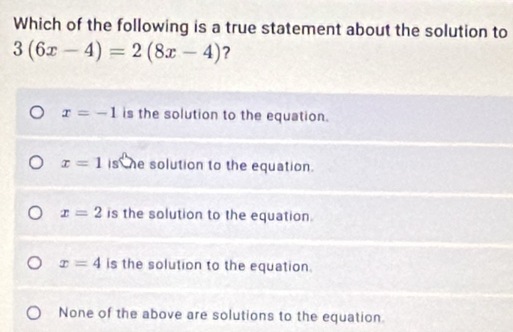 Which of the following is a true statement about the solution to
3(6x-4)=2(8x-4) ?
x=-1 is the solution to the equation.
x=1 is he solution to the equation.
x=2 is the solution to the equation.
x=4 is the solution to the equation.
None of the above are solutions to the equation.