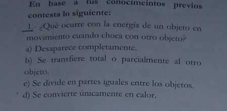 En base a tus conocímeintos previos
contesta lo siguiente:
L- ¿Qué ocurre con la energía de un objeto en
movimiento cuando choca con otro objeto?
a) Desaparece completamente.
b) Se transfiere total o parcialmente al otro
objeto.
c) Se divide en partes iguales entre los objetos.
d) Se convierte únicamente en calor.