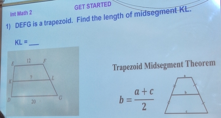 Int Math 2 GET STARTED 
1) DEFG is a trapezoid. Find the length of midsegment KL.
KL= _ 
Trapezoid Midsegment Theorem
b= (a+c)/2 