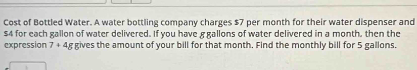 Cost of Bottled Water. A water bottling company charges $7 per month for their water dispenser and
$4 for each gallon of water delivered. If you have ggallons of water delivered in a month, then the 
expression 7+4g gives the amount of your bill for that month. Find the monthly bill for 5 gallons.