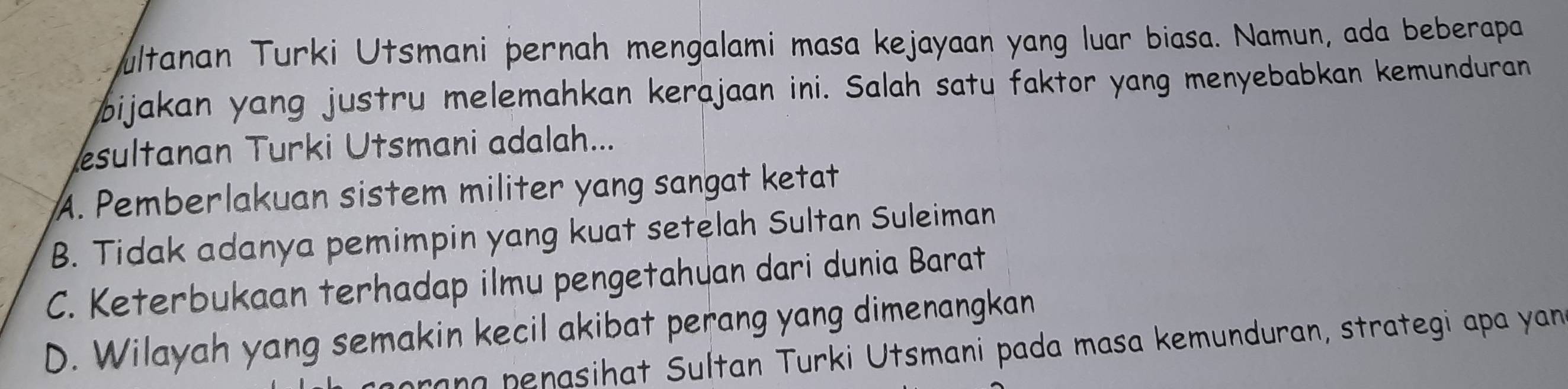 ultanan Turki Utsmani pernah mengalami masa kejayaan yang luar biasa. Namun, ada beberapa
bijakan yang justru melemahkan kerajaan ini. Salah satu faktor yang menyebabkan kemunduran
sultanan Turki Utsmani adalah...
A. Pemberlakuan sistem militer yang sangat ketat
B. Tidak adanya pemimpin yang kuat setelah Sultan Suleiman
C. Keterbukaan terhadap ilmu pengetahuan dari dunia Barat
D. Wilayah yang semakin kecil akibat perang yang dimenangkan
hrang penasihat Sultan Turki Utsmani pada masa kemunduran, strategi apa yan