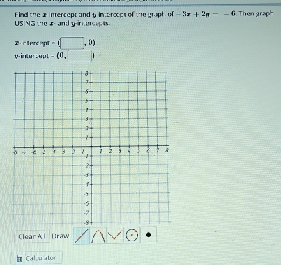 Find the x-intercept and y-intercept of the graph of -3x+2y=-6. Then graph 
USING the x - and y intercepts. 
x-intercept = (□ ,0)
y-intercept = (0,□ )
Clear All Draw: 
Calculator