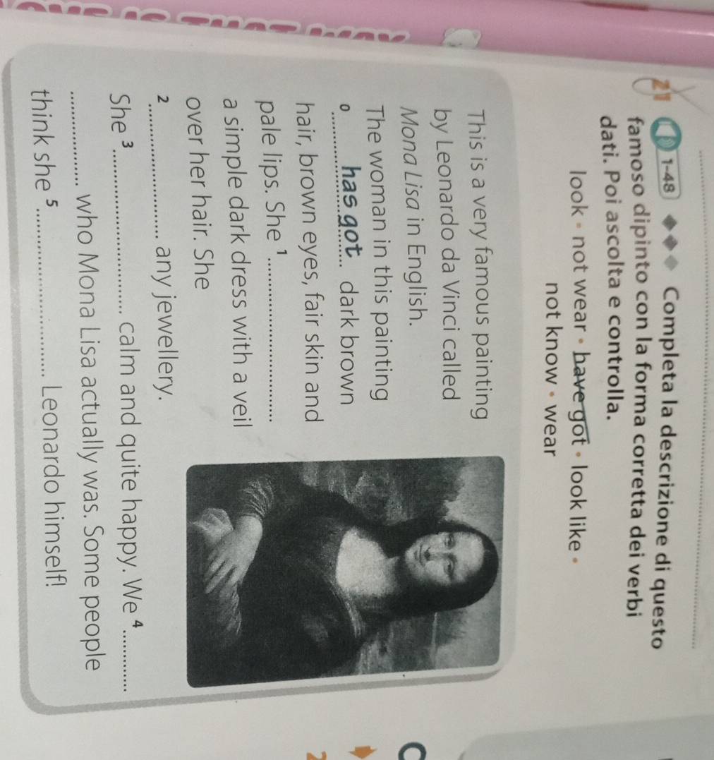 21 1-48 Completa la descrizione di questo 
famoso dipinto con la forma corretta dei verbi 
dati. Poi ascolta e controlla. 
look = not wear - have got - look like - 
not know - wear 
This is a very famous painting 
by Leonardo da Vinci called 
Mona Lisa in English. 
The woman in this painting 
0__ has got.. dark brown 
hair, brown eyes, fair skin and 
pale lips. She ¹_ 
a simple dark dress with a veil 
over her hair. She 
2_ any jewellery. 
She ³_ calm and quite happy. We ⁴._ 
_who Mona Lisa actually was. Some people 
think she ⁵_ Leonardo himself!