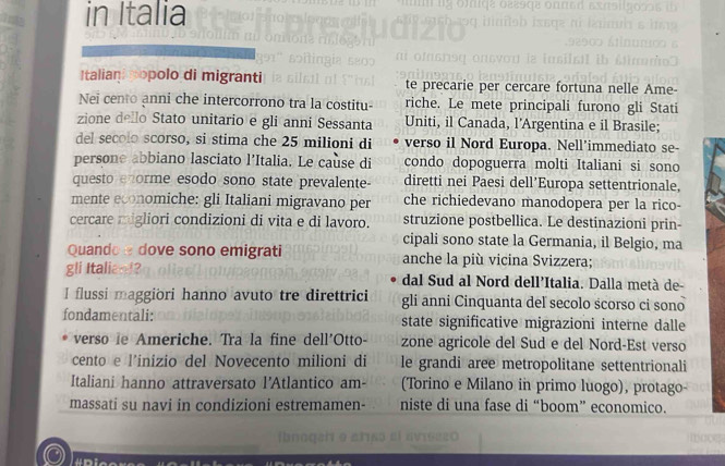 in Italia 
Italian popolo di migranti te precarie per cercare fortuna nelle Ame- 
Nei cento anni che intercorrono tra la costitu riche. Le mete principali furono gli Stati 
zione dello Stato unitario e gli anni Sessanta Uniti, il Canada, l'Argentina e il Brasile; 
del secolo scorso, si stima che 25 milioni di verso il Nord Europa. Nell’immediato se- 
persone abbiano lasciato l’Italia. Le cause di condo dopoguerra molti Italiani si sono 
questo enorme esodo sono state prevalente- diretti nei Paesi dell’Europa settentrionale, 
mente economiche: gli Italiani migravano per che richiedevano manodopera per la rico- 
cercare migliori condizioni di vita e di lavoro. struzione postbellica. Le destinazioni prin- 
cipali sono state la Germania, il Belgio, ma 
Quando e dove sono emigrati anche la più vicina Svizzera; 
gli Italiand? dal Sud al Nord dell’Italia. Dalla metà de 
I flussi maggiori hanno avuto tre direttrici gli anni Cinquanta deľ secolo scorso ci sono 
fondamentali: state significative migrazioni interne dalle 
verso ie Americhe. Tra la fine dell'Otto- zone agricole del Sud e del Nord-Est verso 
cento e l’inizio del Novecento milioni di le grandi aree metropolitane settentrionali 
Italiani hanno attraversato l'Atlantico am- (Torino e Milano in primo luogo), protago 
massati su navi in condizioni estremamen- niste di una fase di “boom” economico.