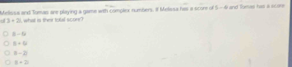 Melissa and Tomas are playing a game with complex numbers. If Melissa has a score of 5-4 and Tomas has a score
al 3+2i , what is their total score?
8-6
8+6i
8-2i
B+2