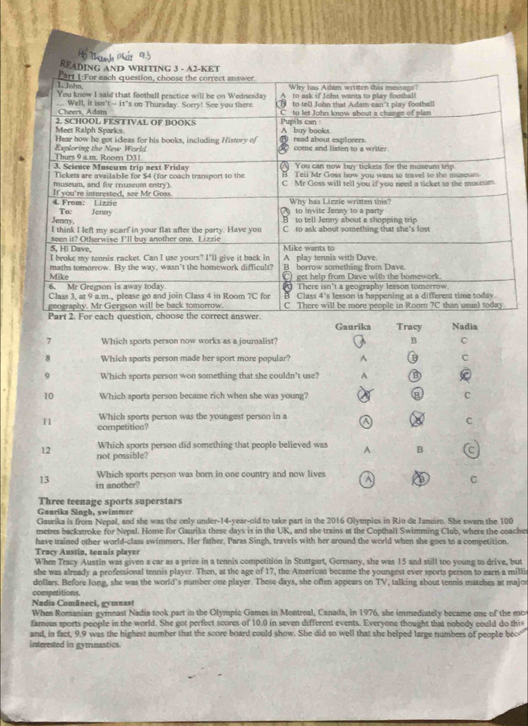READING AND WRITING 3 - A2-KET
Gaurika Tracy Nadia
7 Which sports person now works as a jouralist? B C
8 Which sports person made her sport more popular? A B C
9 Which sports person won something that she couldn't use? A B
10 Which sports person became rich when she was young? B C
Which sports person was the youngest person in a
11 competition?
a
C
Which sports person did something that people believed was A B C
12 not possible?
Which sports person was born in one country and now lives A B C
13 in another?
Three teenage sports superstars
Gaurika Singh, swimmer
Gaunka is from Nepal, and she was the only under- 14 -year-old to take part in the 2016 Olympics in Rio de Janeiro. She swam the 100
metres backstroke for Nepal. Home for Gaurika these days is in the UK, and she trains at the Copthall Swimming Club, where the coaches
have trained other world-class swimmers. Her father, Paras Singh, travels with her around the world when she goes to a competition.
Tracy Austin, tennis player
When Tracy Austin was given a car as a prize in a tennis competition in Stuttgart, Germany, she was 15 and still too young to drive, but
she was already a professional tennis player. Then, at the age of 17, the American became the youngest ever sports person to earn a millic
dollars. Before long, she was the world’s number one player. These days, she often appears on TV, talking about tennis matches at major
competitions.
Nadia Comâneci, gymnast
When Romanian gymnast Nadia took part in the Olympic Games in Montreal, Canada, in 1976, she immediately became one of the mo
fameus sports people in the world. She got perfect scores of 10.0 in seven different events. Everyone thought that nobody could do this
and, in fact, 9.9 was the highest number that the score board could show. She did so well that she helped large numbers of people bec
interested in gymmastics.
