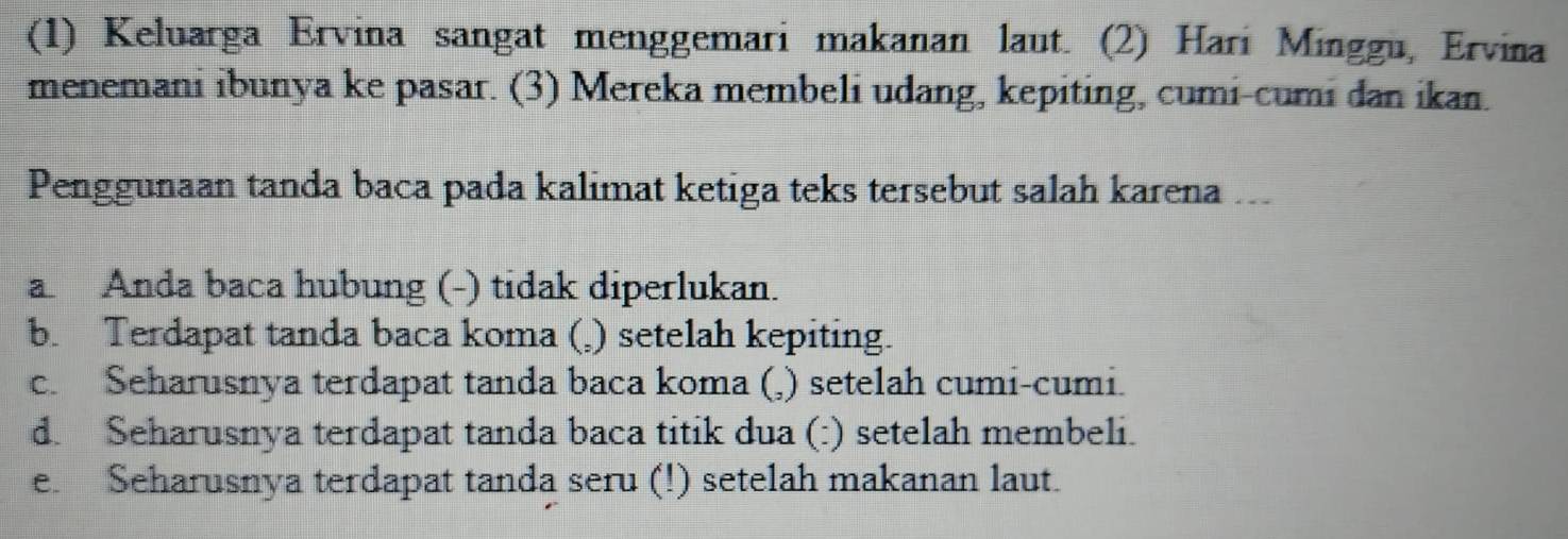 (1) Keluarga Ervina sangat menggemari makanan laut. (2) Hari Minggu, Ervina
menemani ibunya ke pasar. (3) Mereka membeli udang, kepiting, cumi-cumi dan ikan.
Penggunaan tanda baca pada kalimat ketiga teks tersebut salah karena ...
a Anda baca hubung (-) tidak diperlukan.
b. Terdapat tanda baca koma (,) setelah kepiting.
c. Seharusnya terdapat tanda baca koma (,) setelah cumi-cumi.
d. Seharusnya terdapat tanda baca titik dua (:) setelah membeli.
e. Seharusnya terdapat tanda seru (!) setelah makanan laut.