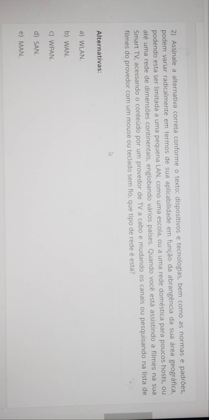 Assinale a alternativa correta conforme o texto: dispositivos e tecnologias, bem como as normas e padrões,
podem variar radicalmente em termos de sua aplicabilidade em função da abrangência da sua área geográfica,
podendo esta ser limitada a uma pequena LAN, como uma escola, ou a uma rede doméstica para poucos hosts, ou
até uma rede de dimensões continentais, englobando vários países. Quando você está assistindo a filmes na sua
Smart TV, acessando o conteúdo por um provedor de TV a cabo e mudando os canais ou pesquisando na lista de
filmes do provedor com um mouse ou teclado sem fio, que tipo de rede é esta?
Alternativas:
a) WLAN.
b)WAN.
c) WPAN.
d) SAN.
e) MAN.