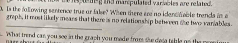 now the responding and manipulated variables are related. 
0. Is the following sentence true or false? When there are no identifiable trends in a 
_ 
graph, it most likely means that there is no relationship between the two variables. 
1. What trend can you see in the graph you made from the data table on the pr