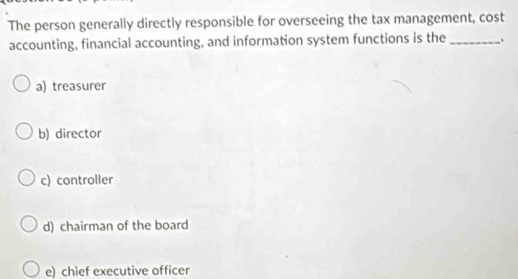 The person generally directly responsible for overseeing the tax management, cost
accounting, financial accounting, and information system functions is the _.
a) treasurer
b) director
c) controller
d) chairman of the board
e) chief executive officer