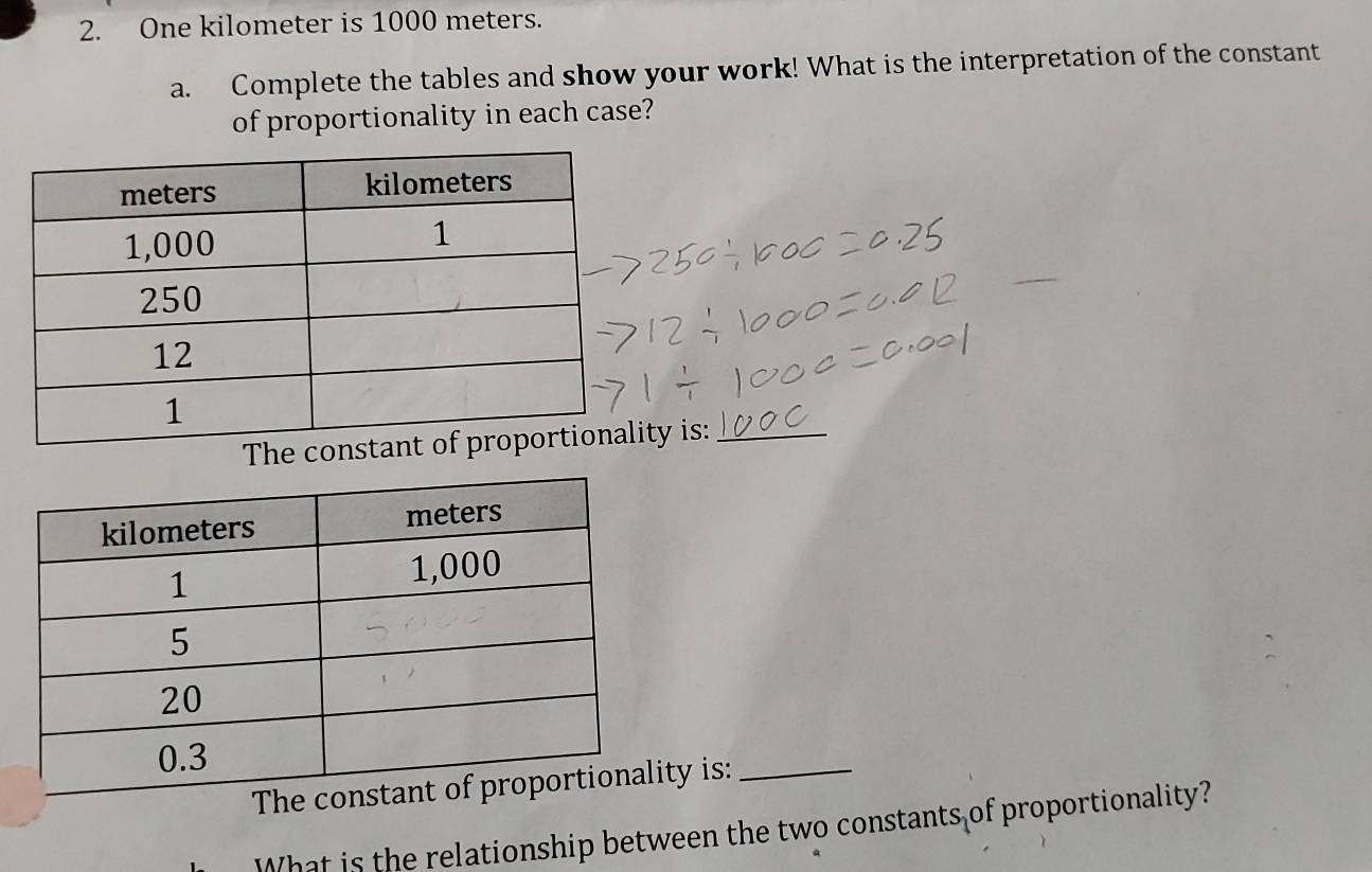 One kilometer is 1000 meters. 
a. Complete the tables and show your work! What is the interpretation of the constant 
of proportionality in each case? 
_ 
The conty is:_ 
The ty is:_ 
What is the relationship between the two constants of proportionality?