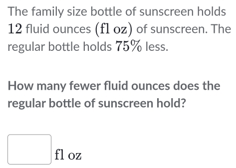 The family size bottle of sunscreen holds
12 fluid ounces (fl oz) of sunscreen. The 
regular bottle holds 75% less. 
How many fewer fluid ounces does the 
regular bottle of sunscreen hold?
□ floz