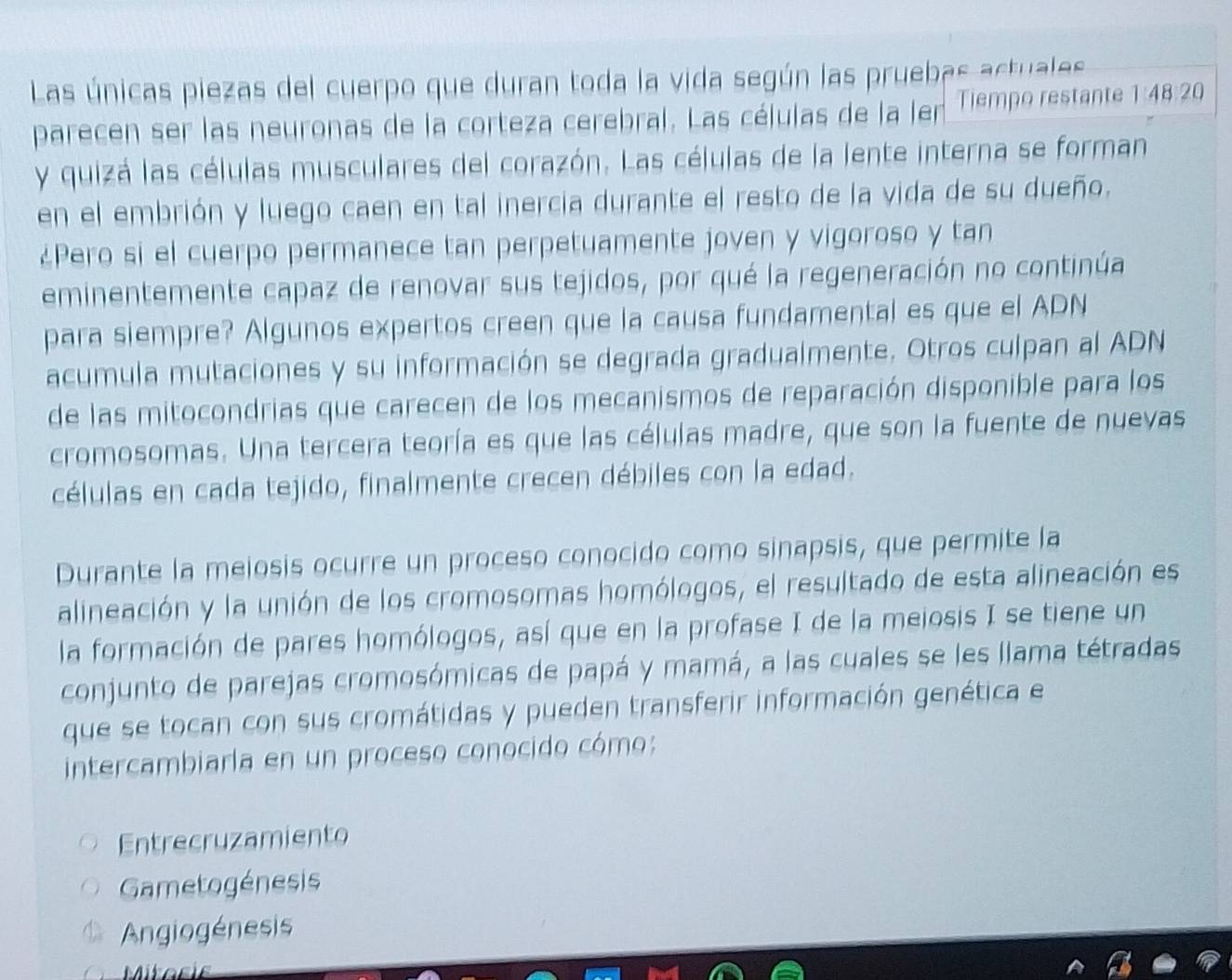 Las únicas piezas del cuerpo que duran toda la vida según las pruebas actuales
parecen ser las neuronas de la corteza cerebral. Las células de la ler Tiempo restante 1:48:20
y quizá las células musculares del corazón. Las células de la lente interna se forman
en el embrión y luego caen en tal inercia durante el resto de la vida de su dueño.
¿Pero si el cuerpo permanece tan perpetuamente joven y vigoroso y tan
eminentemente capaz de renovar sus tejidos, por qué la regeneración no continúa
para siempre? Algunos expertos creen que la causa fundamental es que el ADN
acumula mutaciones y su información se degrada gradualmente. Otros culpan al ADN
de las mitocondrias que carecen de los mecanismos de reparación disponible para los
cromosomas. Una tercera teoría es que las células madre, que son la fuente de nuevas
células en cada tejido, finalmente crecen débiles con la edad.
Durante la meiosis ocurre un proceso conocido como sinapsis, que permite la
alineación y la unión de los cromosomas homólogos, el resultado de esta alineación es
la formación de pares homólogos, así que en la profase I de la meiosis I se tiene un
conjunto de parejas cromosómicas de papá y mamá, a las cuales se les llama tétradas
que se tocan con sus cromátidas y pueden transferir información genética e
intercambiarla en un proceso conocido cómo:
Entrecruzamiento
Gametogénesis
Angiogénesis
Mitosis