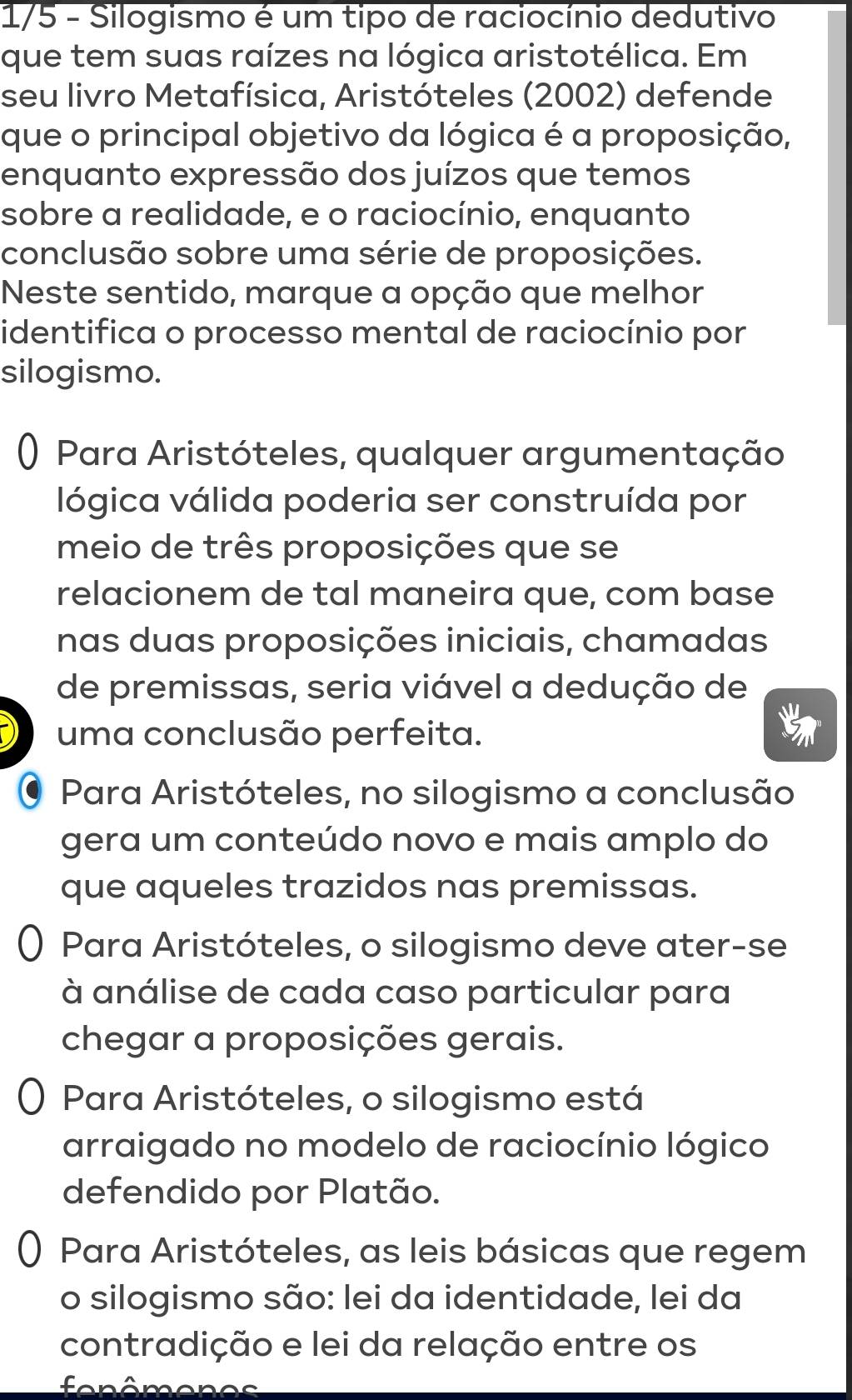 1/5 - Silogismo é um tipo de raciocínio dedutivo
que tem suas raízes na lógica aristotélica. Em
seu livro Metafísica, Aristóteles (2002) defende
que o principal objetivo da lógica é a proposição,
enquanto expressão dos juízos que temos
sobre a realidade, e o raciocínio, enquanto
conclusão sobre uma série de proposições.
Neste sentido, marque a opção que melhor
identifica o processo mental de raciocínio por
silogismo.
() Para Aristóteles, qualquer argumentação
lógica válida poderia ser construída por
meio de três proposições que se
relacionem de tal maneira que, com base
nas duas proposições iniciais, chamadas
de premissas, seria viável a dedução de
uma conclusão perfeita.
Para Aristóteles, no silogismo a conclusão
gera um conteúdo novo e mais amplo do
que aqueles trazidos nas premissas.
Para Aristóteles, o silogismo deve ater-se
à análise de cada caso particular para
chegar a proposições gerais.
Para Aristóteles, o silogismo está
arraigado no modelo de raciocínio lógico
defendido por Platão.
( Para Aristóteles, as leis básicas que regem
o silogismo são: lei da identidade, lei da
contradição e lei da relação entre os
fon