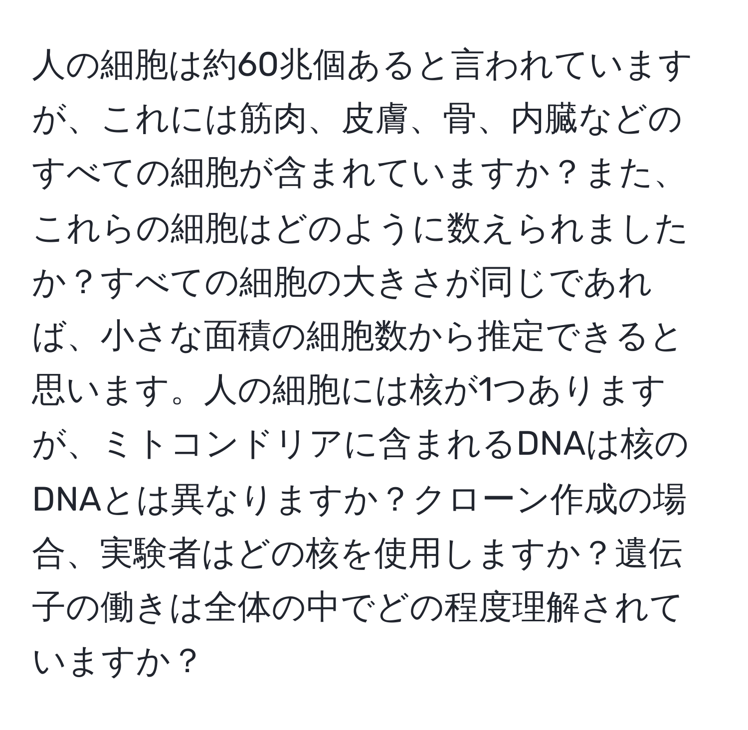 人の細胞は約60兆個あると言われていますが、これには筋肉、皮膚、骨、内臓などのすべての細胞が含まれていますか？また、これらの細胞はどのように数えられましたか？すべての細胞の大きさが同じであれば、小さな面積の細胞数から推定できると思います。人の細胞には核が1つありますが、ミトコンドリアに含まれるDNAは核のDNAとは異なりますか？クローン作成の場合、実験者はどの核を使用しますか？遺伝子の働きは全体の中でどの程度理解されていますか？