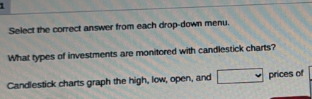 Select the correct answer from each drop-down menu. 
What types of investments are monitored with candlestick charts? 
Candlestick charts graph the high, low, open, and prices of