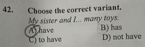 Choose the correct variant.
My sister and I... many toys.
A) have B) has
C) to have D) not have
