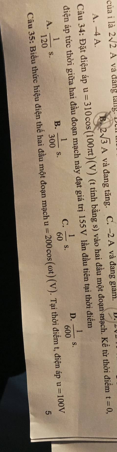 củai là 2sqrt(2)A và đảng tăng: Đei
A. −4 A. và đang tăng. C. −2 A và đang giam. D.
B 2sqrt(3)A
Câu 34: Đặt điện áp u=310cos (100π t)(V) (t tính bằng s) vào hai đầu một đoạn mạch. Kể từ thời điểm t=0, 
điện áp tức thời giữa hai đầu đoạn mạch này đạt giá trị 155V lần đầu tiên tại thời điểm
A.  1/120 s.
B.  1/300 s.
C.  1/60 s.
D.  1/600 s. 
5
Câu 35: Biểu thức hiệu điện thế hai đầu một đoạn mạch u=200cos (omega t)(V). Tại thời điểm t, điện áp u=100V