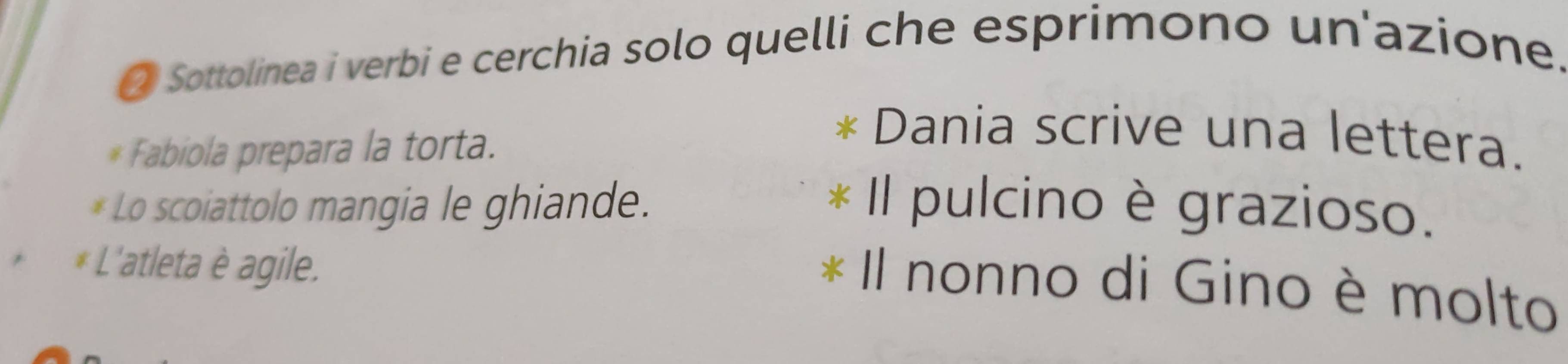 Sottolinea i verbi e cerchia solo quelli che esprimono un'azione. 
* Fabiola prepara la torta. 
Dania scrive una lettera. 
* Lo scoiattolo mangia le ghiande. Il pulcino è grazioso. 
* L'atleta è agile. 
Il nonno di Gino è molto