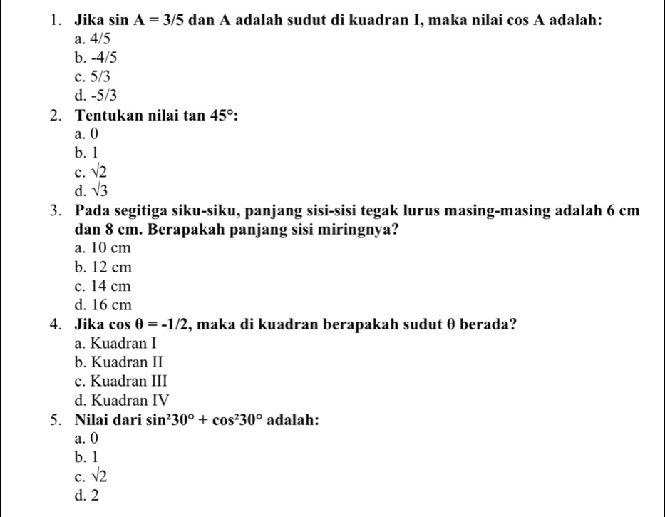 Jika sin A=3/5 dan A adalah sudut di kuadran I, maka nilai cos A adalah:
a. 4/5
b. -4/5
c. 5/3
d. -5/3
2. Tentukan nilai tan 45°.
a. 0
b. 1
c. sqrt(2)
d. sqrt(3)
3. Pada segitiga siku-siku, panjang sisi-sisi tegak lurus masing-masing adalah 6 cm
dan 8 cm. Berapakah panjang sisi miringnya?
a. 10 cm
b. 12 cm
c. 14 cm
d. 16 cm
4. Jika cos θ =-1/2 , maka di kuadran berapakah sudut θ berada?
a. Kuadran I
b. Kuadran II
c. Kuadran III
d. Kuadran IV
5. Nilai dari sin^230°+cos^230° adalah:
a. 0
b. 1
c. sqrt(2)
d. 2