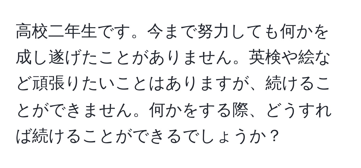 高校二年生です。今まで努力しても何かを成し遂げたことがありません。英検や絵など頑張りたいことはありますが、続けることができません。何かをする際、どうすれば続けることができるでしょうか？