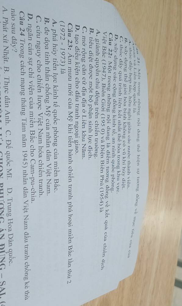Vsean và Liên hợp quốc là
*u 21: Một trong những nội dung thể hiện sự tương đồng về mục tiêu của của
A. thúc đây hợp tác, hữu nghị giữa các nước thành viên.
B. xây dựng thế giới hòa bình không có vũ khí hủy diệt.
C. thúc đầy quá trình liên kết nhất thể hóa trong khu vực.
D. xây dựng các cộng đồng kinh tế, an ninh quốc phòng.
Câu 22: Một trong những nội dung là điểm tương đồng về kết quả của chiến dịch
Việt Bắc (1947), Biên Giới (195 0) và Điện Biên Phủ (1954) là
A. giành quyền chủ động trên chiến trường.
B. tiêu diệt được một bộ phận sinh lực địch.
C. mở rộng căn cứ địa địa ở Liên khu Năm.
D. tạo điều kiện cho đấu tranh ngoại giao.
Câu 23: Âm mưu mới của Mỹ khi tiến hành chiến tranh phá hoại miền Bắc lần thứ 2
(1972 - 1973) là
A. phá hủy tiền lực kinh tế quốc phòng của miền Bắc.
B. đe dọa tinh thần chống Mỹ của nhân dân Việt Nam.
C. cứu nguy cho chiến lược Việt Nam hóa chiến tranh.
D. ngăn cản sự chi viện của miền Bắc cho Cam-pu-chia.
Câu 24 Trong cách mạng tháng Tám năm 1945) nhân dân Việt Nam đấu tranh chống kẻ thù
nào sau đây?
A. Phát xít Nhật. B. Thực dân Anh. C. Đế quốc Mĩ. D. Trung Hoa Dân quốc.
n phương án đúnG - Sa L