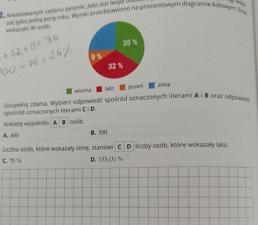 Ankietowanym zadano pytanie: Jaka jest twoj d ul
wskazało 96 osób. zać tylko jedną porę roku. Wyniki przedstawiono na procentowym diagramie kołowym. Zime
35 %
9%
32 %
wiosna lato jesień zima
Uzupełnij zdania. Wybierz odpowiedź spośród oznaczonych literami A i B oraz odpowiedź
spośród oznaczonych literami C i D.
Ankietę wypełniło A B osób.
A. 400 B. 300
Liczba osób, które wskazały zimę, stanowi C D liczby osób, które wskazały lato.
C. 75 % D. 133,(3) %