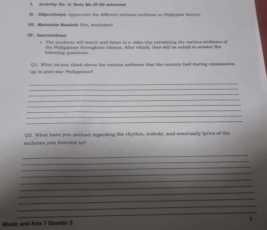 Activity No. 2: Note Me (5-20 minutes) 
II. Objective(s): Appreciate the different national anthems in Philippine history. 
III. Materials Needed: Pen, workshcct 
IV. Instructions: 
The students will watch and listen to a video clip containing the various anthems of 
the Philippines throughout history. After which, they will be asked to answer the 
following questions. 
Q1. What do you think about the various anthems that the country had during colonization 
up to post-war Philippines? 
_ 
_ 
_ 
_ 
_ 
_ 
_ 
_ 
Q2. What have you noticed regarding the rhythm, melody, and eventually lyrics of the 
anthems you listened to? 
_ 
_ 
_ 
_ 
_ 
_ 
_ 
_ 
_ 
_ 
Music and Arts 7 Quarter 3 1