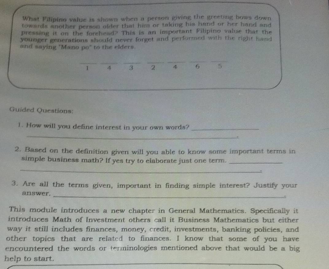 What Filipino value is shown when a person giving the greeting bows down 
towards another person older that him or taking his hand or her hand and 
pressing it on the forehead? This is an important Filipino value that the 
younger generations should never forget and performed with the right hand 
and saying "Mano po" to the elders. 
_ 
__ 
_ 
_ 
_ 
_ 
I 4 3 2 4 6 5
Guided Questions: 
1. How will you define interest in your own words?_ 
_ 
2. Based on the definition given will you able to know some important terms in 
simple business math? If yes try to elaborate just one term._ 
_ 
: 
3. Are all the terms given, important in finding simple interest? Justify your 
answer._ 
This module introduces a new chapter in General Mathematics. Specifically it 
introduces Math of Investment others call it Business Mathematics but either 
way it still includes finances, money, credit, investments, banking policies, and 
other topics that are related to finances. I know that some of you have 
encountered the words or terminologies mentioned above that would be a big 
help to start.
