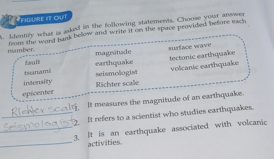 FIGURE IT OUT
A. Identify what is asked in the following statements. Choose your answer
from the word bank below and write it on the space provided before each
magnitude surface wave
number.
tsunami tectonic earthquake
fault
earthquake
intensity volcanic earthquake
seismologist
Richter scale
epicenter
It measures the magnitude of an earthquake.
_2. It refers to a scientist who studies earthquakes.
_3. It is an earthquake associated with volcanic
_activities.