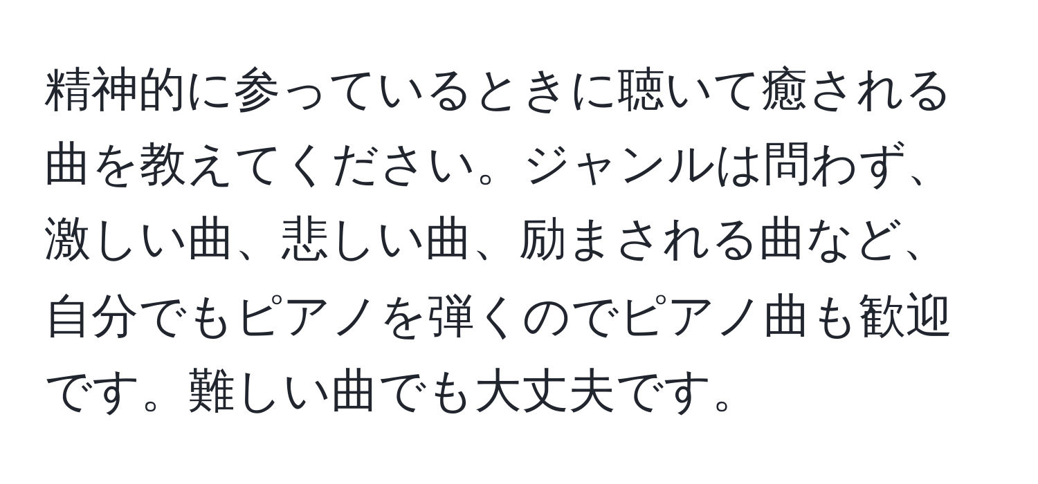 精神的に参っているときに聴いて癒される曲を教えてください。ジャンルは問わず、激しい曲、悲しい曲、励まされる曲など、自分でもピアノを弾くのでピアノ曲も歓迎です。難しい曲でも大丈夫です。