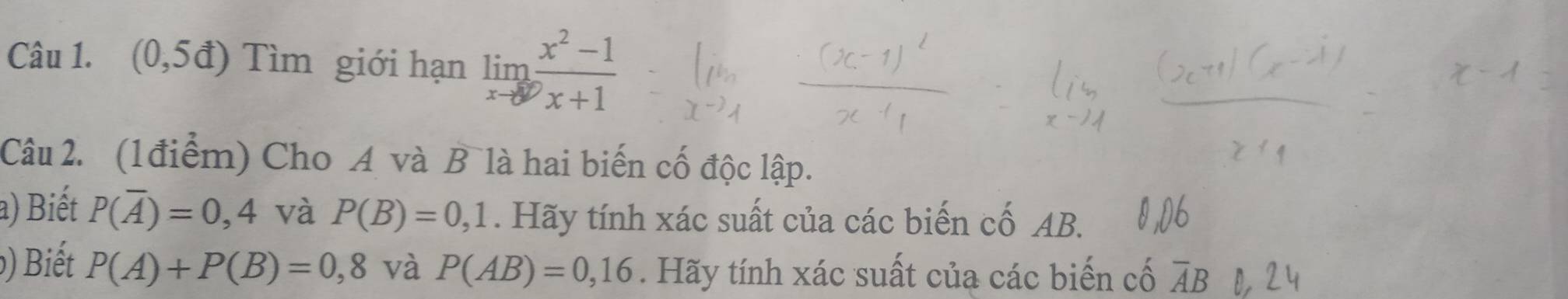 (0,5d) Tìm giới hạn limlimits _xto ∈fty  (x^2-1)/x+1 
Câu 2. (1điểm) Cho A và B là hai biến cố độc lập. 
a) Biết P(overline A)=0,4 và P(B)=0,1. Hãy tính xác suất của các biến cố AB. 
) Biết P(A)+P(B)=0,8 và P(AB)=0,16. Hãy tính xác suất của các biến cố overline AB 0,24