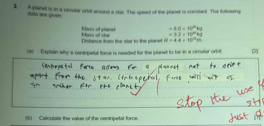 A planet is in a circular orbit around a star. The speed of the planet is constant. The following 
data are given: 
Mass of planet
=8.0* 10^(24)kg
Mass of star
=3.2* 10^(30)kg
Distance from the star to the planet R=4.4* 10^(10)m. 
(a) Explain why a centripetal force is needed for the planet to be in a circular orbit. [2] 
(b) Calculate the value of the centripetal force.