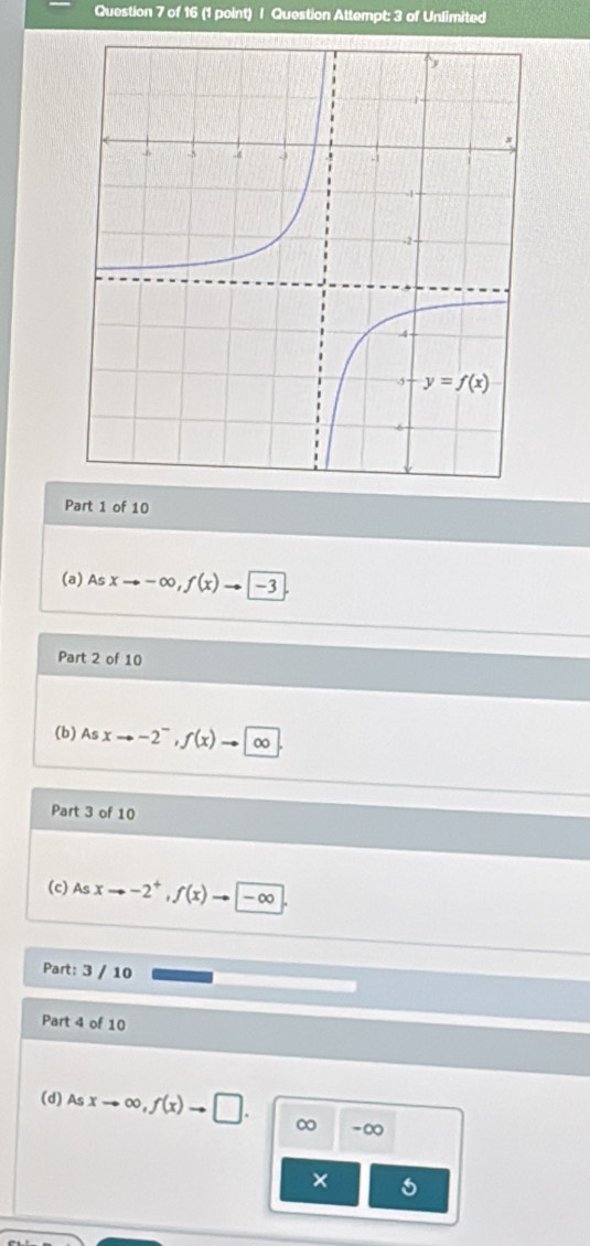 Question Attempt: 3 of Unlimited
Part 1 of 10
(a) Asxto -∈fty ,f(x) _  -3
Part 2 of 10
(b)A sxto -2^-,f(x) 0
Part 3 of 10
(c) Asxto -2^+,f(x) -∞
Part: 3 / 10
Part 4 of 10
(d) Asxto ∈fty ,f(x)to □ . ∞ -∞
×