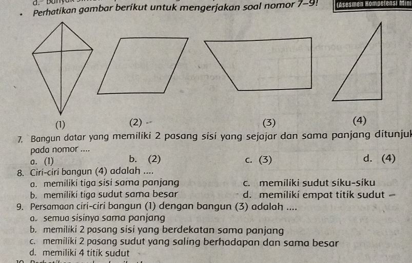 Perhatikan gambar berikut untuk mengerjakan soal nomor 7-9! (Asesmen Kompetensi Min
(1) (2) (3) (4)
7. Bangun datar yang memiliki 2 pasang sisi yang sejajar dan sama panjang ditunjul
pada nomor ....
a. (1) b. (2) c. (3) d. (4)
8. Cirí-ciri bangun (4) adalah ....
a. memiliki tiga sisi sama panjang c. memiliki sudut síku-síku
b. memiliki tiga sudut sama besar d. memilikí empat titik sudut 
9. Persamaan ciri-ciri bangun (1) dengan bangun (3) adalah ....
a. semua sísinya sama panjang
b. memiliki 2 pasang sisi yang berdekatan sama panjang
c. memiliki 2 pasang sudut yang saling berhadapan dan sama besar
d. memiliki 4 titik sudut