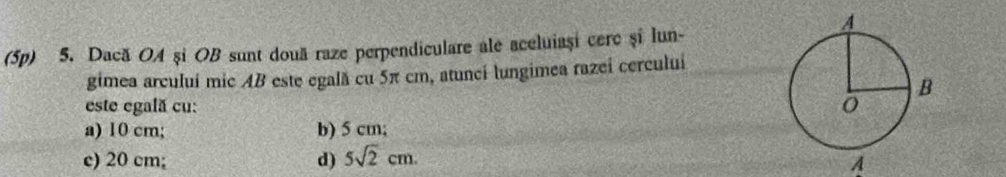 (5p) 5. Dacă OA și OB sunt două raze perpendiculare ale aceluiași cerc și lun-
gimea arculuí mic AB este egală cu 5π cm, atuncí lungimea razeí cerculuí
este egală cu:
a) 10 cm; b) 5 cm;
c) 20 cm; d) 5sqrt(2)cm. 
A