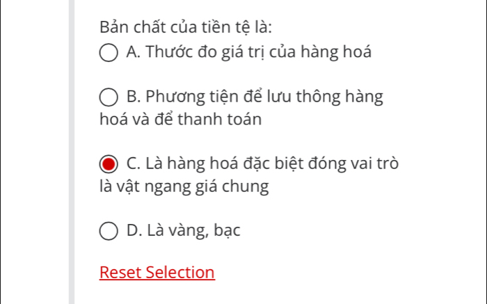 Bản chất của tiền tệ là:
A. Thước đo giá trị của hàng hoá
B. Phương tiện để lưu thông hàng
hoá và để thanh toán
C. Là hàng hoá đặc biệt đóng vai trò
là vật ngang giá chung
D. Là vàng, bạc
Reset Selection